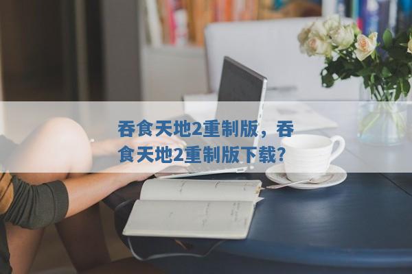 吞食天地2重制版,吞食天地2重制版下载? 吞食天地2重制版,吞食天地2重制版下载?