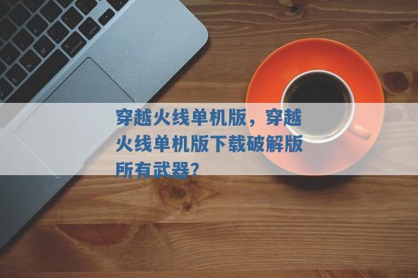 穿越火线单机版,穿越火线单机版下载破解版所有武器? 穿越火线单机版,穿越火线单机版下载破解版所有武器?