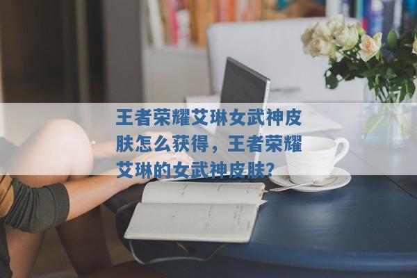 王者荣耀艾琳女武神皮肤怎么获得,王者荣耀艾琳的女武神皮肤? 王者荣耀艾琳女武神皮肤怎么获得,王者荣耀艾琳的女武神皮肤?