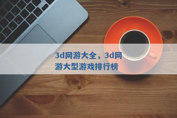 3d网游大全,3d网游大型游戏排行榜 3d网游大全,3d网游大型游戏排行榜