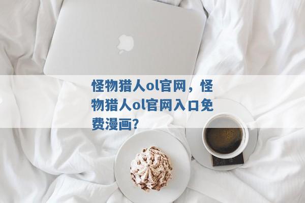 怪物猎人ol官网,怪物猎人ol官网入口免费漫画? 怪物猎人ol官网,怪物猎人ol官网入口免费漫画?