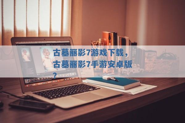 古墓丽影7游戏下载,古墓丽影7手游安卓版? 古墓丽影7游戏下载,古墓丽影7手游安卓版?