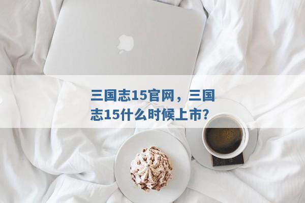 三国志15官网,三国志15什么时候上市? 三国志15官网,三国志15什么时候上市?