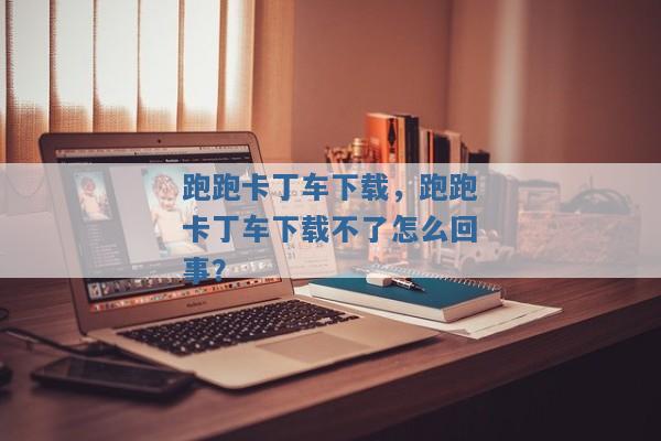 跑跑卡丁车下载,跑跑卡丁车下载不了怎么回事? 跑跑卡丁车下载,跑跑卡丁车下载不了怎么回事?