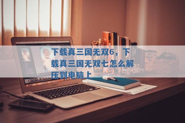下载真三国无双6,下载真三国无双七怎么解压到电脑上 下载真三国无双6,下载真三国无双七怎么解压到电脑上