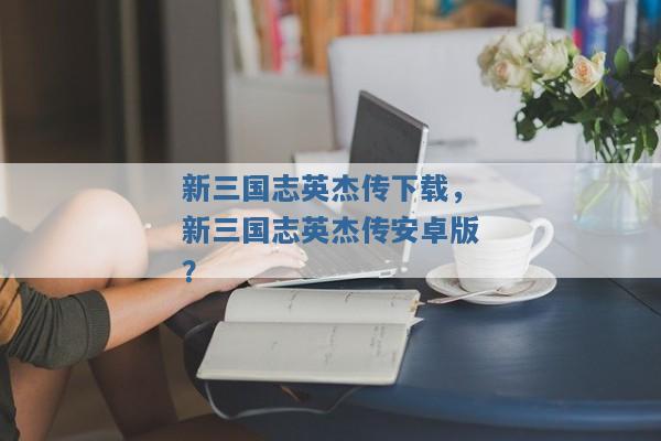 新三国志英杰传下载,新三国志英杰传安卓版? 新三国志英杰传下载,新三国志英杰传安卓版?