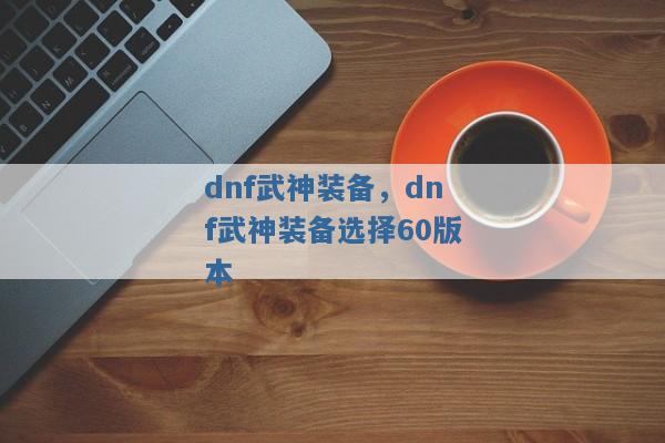 dnf武神装备,dnf武神装备选择60版本 dnf武神装备,dnf武神装备选择60版本