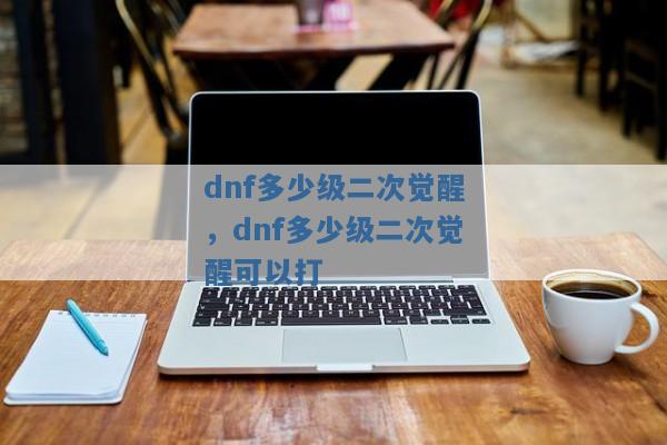 dnf多少级二次觉醒,dnf多少级二次觉醒可以打 dnf多少级二次觉醒,dnf多少级二次觉醒可以打