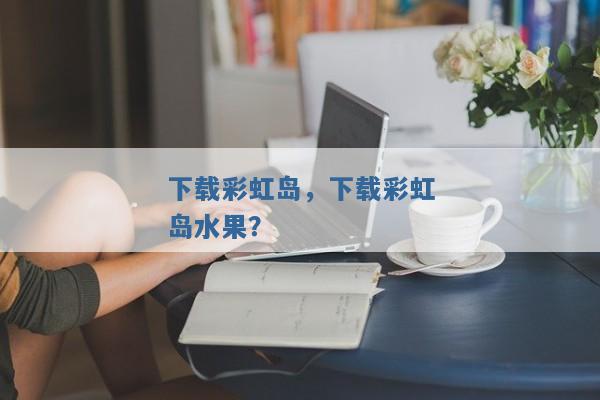 下载彩虹岛,下载彩虹岛水果? 下载彩虹岛,下载彩虹岛水果?