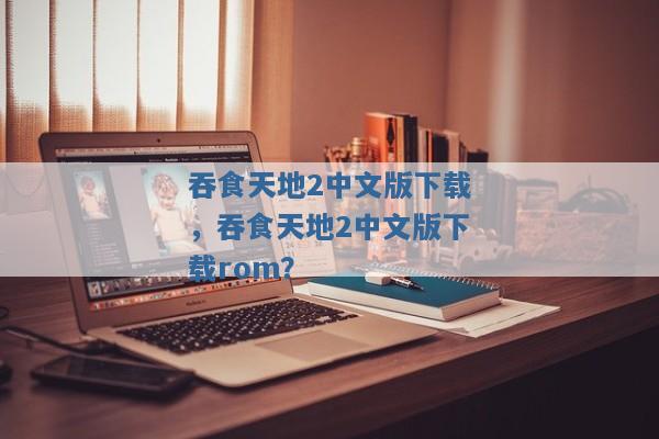 吞食天地2中文版下载,吞食天地2中文版下载rom? 吞食天地2中文版下载,吞食天地2中文版下载rom?