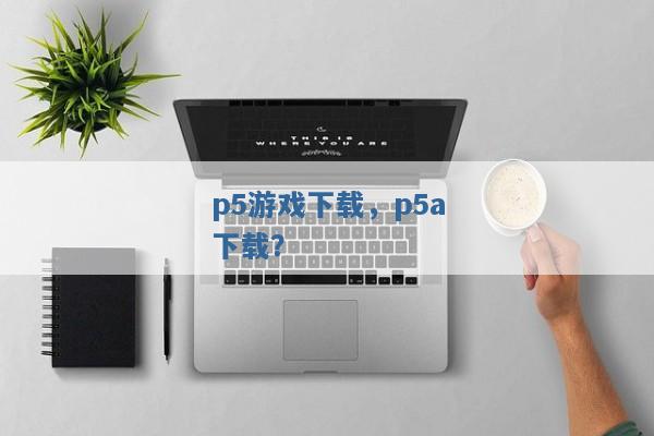 p5游戏下载,p5a下载? p5游戏下载,p5a下载?
