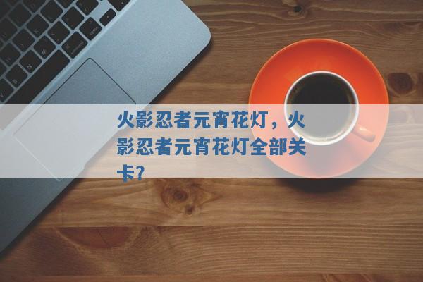 火影忍者元宵花灯,火影忍者元宵花灯全部关卡? 火影忍者元宵花灯,火影忍者元宵花灯全部关卡?