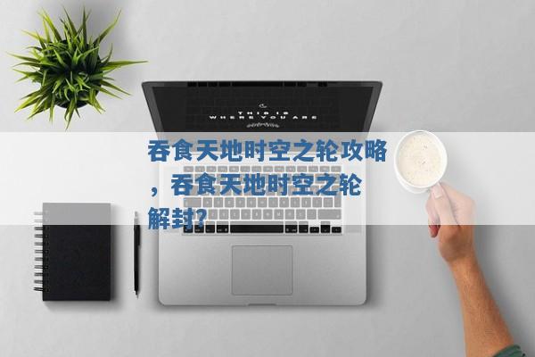 吞食天地时空之轮攻略,吞食天地时空之轮 解封? 吞食天地时空之轮攻略,吞食天地时空之轮 解封?
