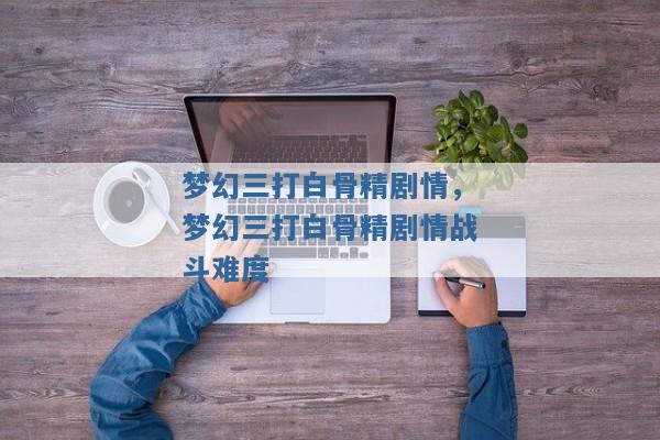 梦幻三打白骨精剧情,梦幻三打白骨精剧情战斗难度 梦幻三打白骨精剧情,梦幻三打白骨精剧情战斗难度